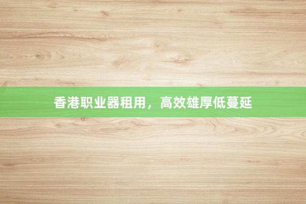 香港职业器租用，高效雄厚低蔓延
