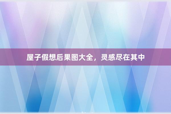 屋子假想后果图大全，灵感尽在其中