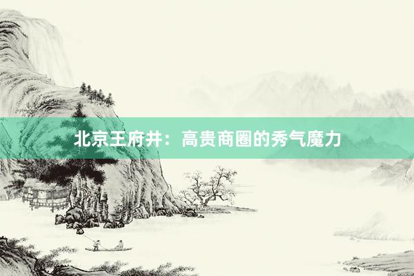 北京王府井：高贵商圈的秀气魔力