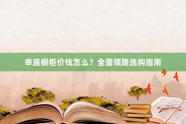 举座橱柜价钱怎么？全面领路选购指南