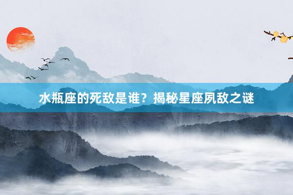 水瓶座的死敌是谁？揭秘星座夙敌之谜