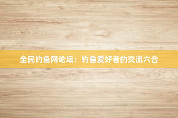 全民钓鱼网论坛：钓鱼爱好者的交流六合