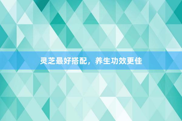 灵芝最好搭配，养生功效更佳